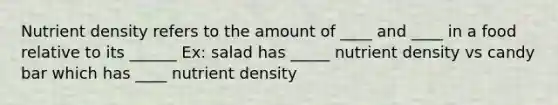 Nutrient density refers to the amount of ____ and ____ in a food relative to its ______ Ex: salad has _____ nutrient density vs candy bar which has ____ nutrient density