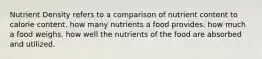 Nutrient Density refers to a comparison of nutrient content to calorie content. how many nutrients a food provides. how much a food weighs. how well the nutrients of the food are absorbed and utilized.