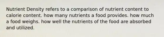 Nutrient Density refers to a comparison of nutrient content to calorie content. how many nutrients a food provides. how much a food weighs. how well the nutrients of the food are absorbed and utilized.