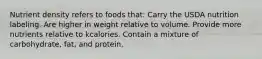 Nutrient density refers to foods that: Carry the USDA nutrition labeling. Are higher in weight relative to volume. Provide more nutrients relative to kcalories. Contain a mixture of carbohydrate, fat, and protein.