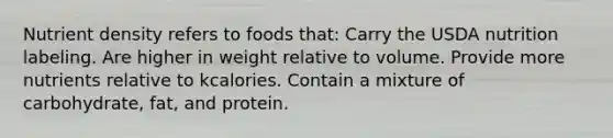 Nutrient density refers to foods that: Carry the USDA nutrition labeling. Are higher in weight relative to volume. Provide more nutrients relative to kcalories. Contain a mixture of carbohydrate, fat, and protein.