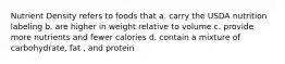 Nutrient Density refers to foods that a. carry the USDA nutrition labeling b. are higher in weight relative to volume c. provide more nutrients and fewer calories d. contain a mixture of carbohydrate, fat , and protein