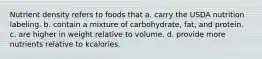 Nutrient density refers to foods that a. carry the USDA nutrition labeling. b. contain a mixture of carbohydrate, fat, and protein. c. are higher in weight relative to volume. d. provide more nutrients relative to kcalories.