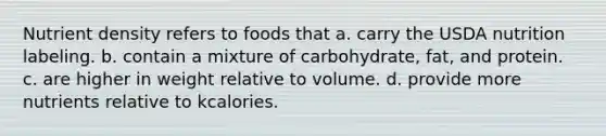 Nutrient density refers to foods that a. carry the USDA nutrition labeling. b. contain a mixture of carbohydrate, fat, and protein. c. are higher in weight relative to volume. d. provide more nutrients relative to kcalories.