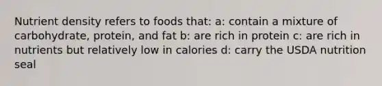 Nutrient density refers to foods that: a: contain a mixture of carbohydrate, protein, and fat b: are rich in protein c: are rich in nutrients but relatively low in calories d: carry the USDA nutrition seal