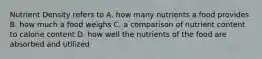 Nutrient Density refers to A. how many nutrients a food provides B. how much a food weighs C. a comparison of nutrient content to calorie content D. how well the nutrients of the food are absorbed and utilized