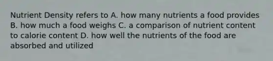 Nutrient Density refers to A. how many nutrients a food provides B. how much a food weighs C. a comparison of nutrient content to calorie content D. how well the nutrients of the food are absorbed and utilized