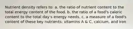 Nutrient density refers to: a. the ratio of nutrient content to the total energy content of the food. b. the ratio of a food's caloric content to the total day's energy needs. c. a measure of a food's content of these key nutrients: vitamins A & C, calcium, and iron