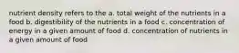 nutrient density refers to the a. total weight of the nutrients in a food b. digestibility of the nutrients in a food c. concentration of energy in a given amount of food d. concentration of nutrients in a given amount of food