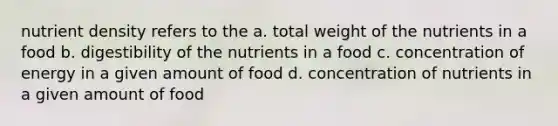 nutrient density refers to the a. total weight of the nutrients in a food b. digestibility of the nutrients in a food c. concentration of energy in a given amount of food d. concentration of nutrients in a given amount of food