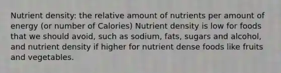 Nutrient density: the relative amount of nutrients per amount of energy (or number of Calories) Nutrient density is low for foods that we should avoid, such as sodium, fats, sugars and alcohol, and nutrient density if higher for nutrient dense foods like fruits and vegetables.