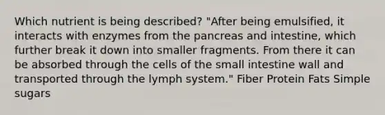 Which nutrient is being described? "After being emulsified, it interacts with enzymes from the pancreas and intestine, which further break it down into smaller fragments. From there it can be absorbed through the cells of the small intestine wall and transported through the lymph system." Fiber Protein Fats Simple sugars