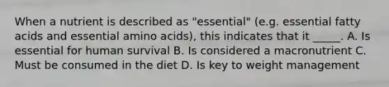 When a nutrient is described as "essential" (e.g. essential fatty acids and essential <a href='https://www.questionai.com/knowledge/k9gb720LCl-amino-acids' class='anchor-knowledge'>amino acids</a>), this indicates that it _____. A. Is essential for human survival B. Is considered a macronutrient C. Must be consumed in the diet D. Is key to weight management