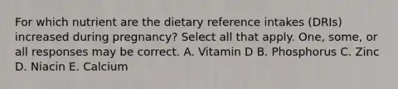 For which nutrient are the dietary reference intakes (DRIs) increased during pregnancy? Select all that apply. One, some, or all responses may be correct. A. Vitamin D B. Phosphorus C. Zinc D. Niacin E. Calcium