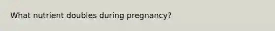 What nutrient doubles during pregnancy?