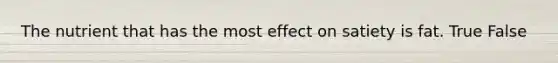 The nutrient that has the most effect on satiety is fat. True False