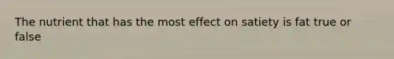 The nutrient that has the most effect on satiety is fat true or false