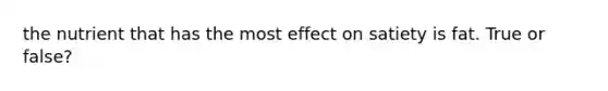 the nutrient that has the most effect on satiety is fat. True or false?
