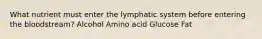 What nutrient must enter the lymphatic system before entering the bloodstream? Alcohol Amino acid Glucose Fat