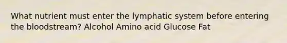 What nutrient must enter the lymphatic system before entering the bloodstream? Alcohol Amino acid Glucose Fat