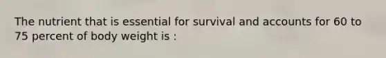 The nutrient that is essential for survival and accounts for 60 to 75 percent of body weight is :