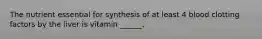 The nutrient essential for synthesis of at least 4 blood clotting factors by the liver is vitamin ______.