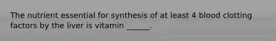 The nutrient essential for synthesis of at least 4 blood clotting factors by the liver is vitamin ______.