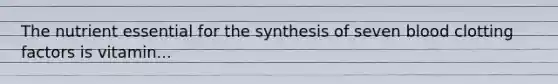The nutrient essential for the synthesis of seven blood clotting factors is vitamin...
