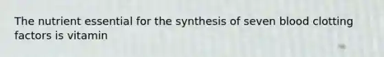 The nutrient essential for the synthesis of seven blood clotting factors is vitamin