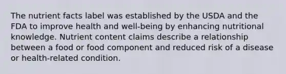 The nutrient facts label was established by the USDA and the FDA to improve health and well-being by enhancing nutritional knowledge. Nutrient content claims describe a relationship between a food or food component and reduced risk of a disease or health-related condition.