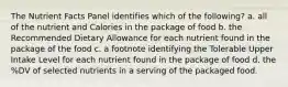 The Nutrient Facts Panel identifies which of the following? a. all of the nutrient and Calories in the package of food b. the Recommended Dietary Allowance for each nutrient found in the package of the food c. a footnote identifying the Tolerable Upper Intake Level for each nutrient found in the package of food d. the %DV of selected nutrients in a serving of the packaged food.