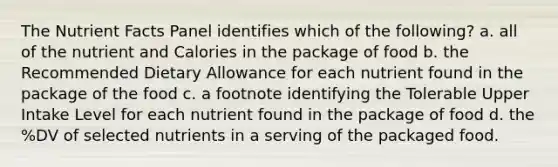 The Nutrient Facts Panel identifies which of the following? a. all of the nutrient and Calories in the package of food b. the Recommended Dietary Allowance for each nutrient found in the package of the food c. a footnote identifying the Tolerable Upper Intake Level for each nutrient found in the package of food d. the %DV of selected nutrients in a serving of the packaged food.