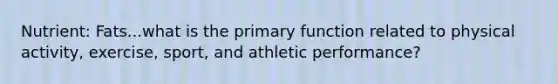 Nutrient: Fats...what is the primary function related to physical activity, exercise, sport, and athletic performance?