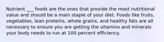 Nutrient ___ foods are the ones that provide the most nutritional value and should be a main staple of your diet. Foods like fruits, vegetables, lean proteins, whole grains, and healthy fats are all necessary to ensure you are getting the vitamins and minerals your body needs to run at 100 percent efficiency.