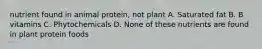 nutrient found in animal protein, not plant A. Saturated fat B. B vitamins C. Phytochemicals D. None of these nutrients are found in plant protein foods