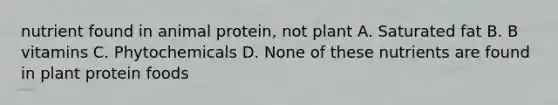 nutrient found in animal protein, not plant A. Saturated fat B. B vitamins C. Phytochemicals D. None of these nutrients are found in plant protein foods