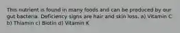 This nutrient is found in many foods and can be produced by our gut bacteria. Deficiency signs are hair and skin loss. a) Vitamin C b) Thiamin c) Biotin d) Vitamin K