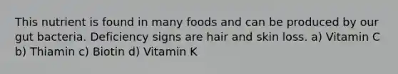 This nutrient is found in many foods and can be produced by our gut bacteria. Deficiency signs are hair and skin loss. a) Vitamin C b) Thiamin c) Biotin d) Vitamin K