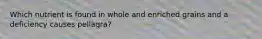 Which nutrient is found in whole and enriched grains and a deficiency causes pellagra?