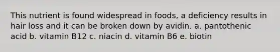 This nutrient is found widespread in foods, a deficiency results in hair loss and it can be broken down by avidin. a. pantothenic acid b. vitamin B12 c. niacin d. vitamin B6 e. biotin