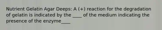 Nutrient Gelatin Agar Deeps: A (+) reaction for the degradation of gelatin is indicated by the ____ of the medium indicating the presence of the enzyme____