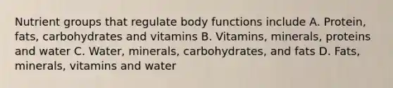 Nutrient groups that regulate body functions include A. Protein, fats, carbohydrates and vitamins B. Vitamins, minerals, proteins and water C. Water, minerals, carbohydrates, and fats D. Fats, minerals, vitamins and water