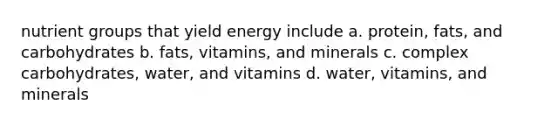 nutrient groups that yield energy include a. protein, fats, and carbohydrates b. fats, vitamins, and minerals c. complex carbohydrates, water, and vitamins d. water, vitamins, and minerals