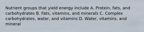 Nutrient groups that yield energy include A. Protein, fats, and carbohydrates B. Fats, vitamins, and minerals C. Complex carbohydrates, water, and vitamins D. Water, vitamins, and mineral