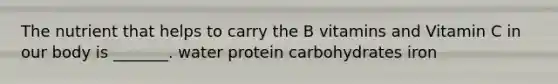 The nutrient that helps to carry the B vitamins and Vitamin C in our body is _______. water protein carbohydrates iron