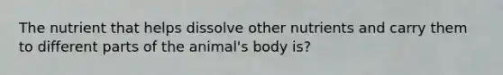 The nutrient that helps dissolve other nutrients and carry them to different parts of the animal's body is?