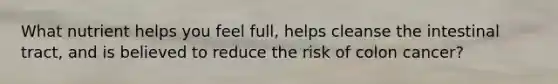 What nutrient helps you feel full, helps cleanse the intestinal tract, and is believed to reduce the risk of colon cancer?