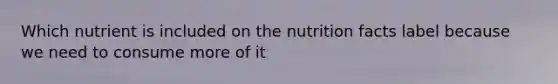 Which nutrient is included on the nutrition facts label because we need to consume more of it