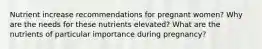 Nutrient increase recommendations for pregnant women? Why are the needs for these nutrients elevated? What are the nutrients of particular importance during pregnancy?