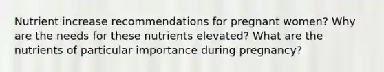 Nutrient increase recommendations for pregnant women? Why are the needs for these nutrients elevated? What are the nutrients of particular importance during pregnancy?